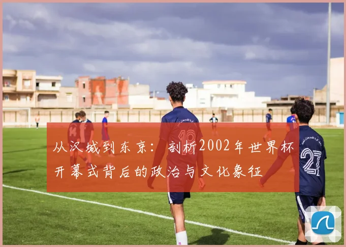 从汉城到东京：剖析2002年世界杯开幕式背后的政治与文化象征