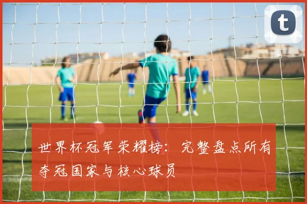 世界杯冠军荣耀榜：完整盘点所有夺冠国家与核心球员