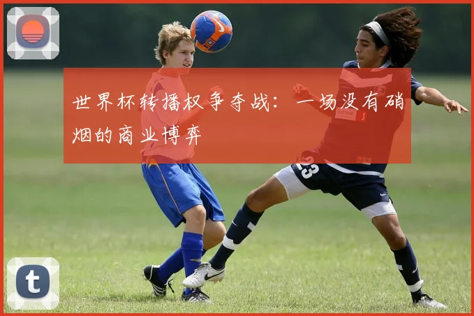 世界杯转播权争夺战：一场没有硝烟的商业博弈