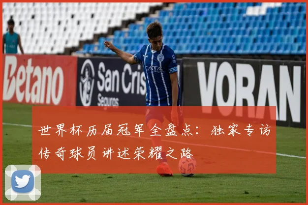 世界杯历届冠军全盘点:独家专访传奇球员讲述荣耀之路