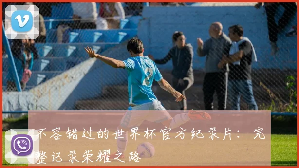 不容错过的世界杯官方纪录片:完整记录荣耀之路