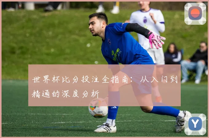 世界杯比分投注全指南:从入门到精通的深度分析