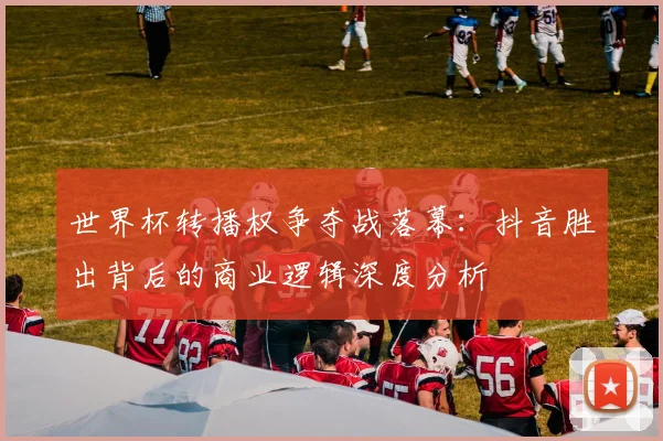 世界杯转播权争夺战落幕:抖音胜出背后的商业逻辑深度分析