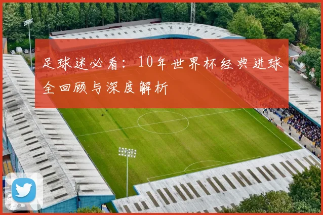 足球迷必看：10年世界杯经典进球全回顾与深度解析