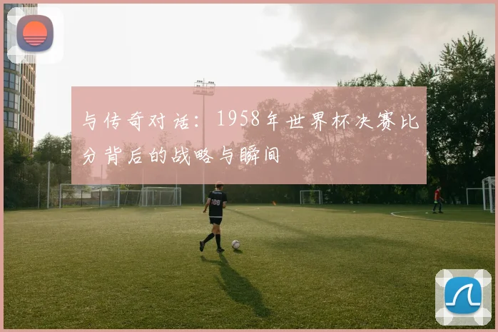 与传奇对话：1958年世界杯决赛比分背后的战略与瞬间