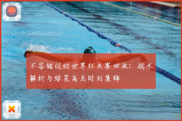 不容错过的世界杯决赛回放:战术解析与球星高光时刻集锦