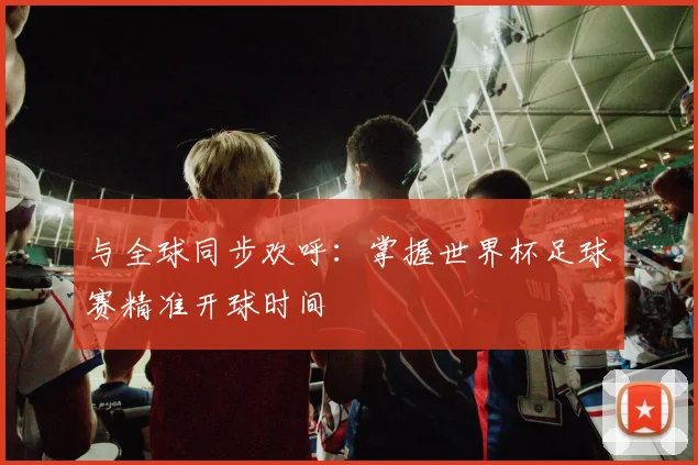 与全球同步欢呼:掌握世界杯足球赛精准开球时间